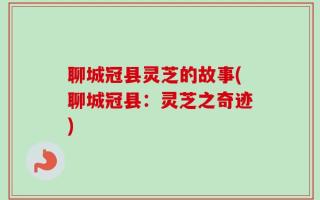聊城冠县灵芝的故事(聊城冠县：灵芝之奇迹)