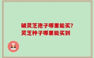 破灵芝孢子哪里能买？灵芝种子哪里能买到
