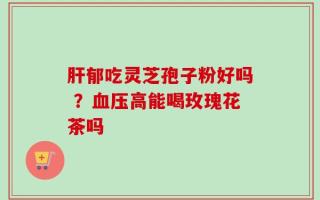 肝郁吃灵芝孢子粉好吗 ？血压高能喝玫瑰花茶吗