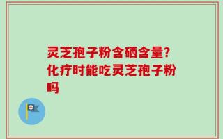 灵芝孢子粉含硒含量？化疗时能吃灵芝孢子粉吗