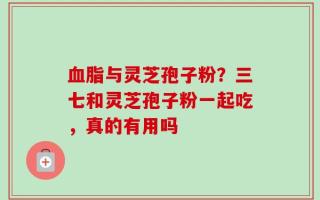 血脂与灵芝孢子粉？三七和灵芝孢子粉一起吃，真的有用吗