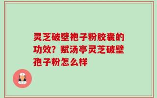灵芝破壁袍子粉胶囊的功效？赋汤亭灵芝破壁孢子粉怎么样