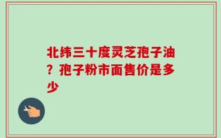 北纬三十度灵芝孢子油？孢子粉市面售价是多少