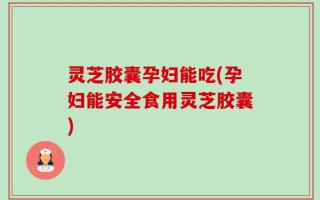 灵芝胶囊孕妇能吃(孕妇能安全食用灵芝胶囊)