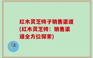 红木灵芝椅子销售渠道(红木灵芝椅：销售渠道全方位探索)