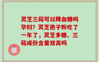 灵芝三萜可以降血糖吗孕妇？灵芝孢子粉吃了一年了，灵芝多糖、三萜成份含量双高吗