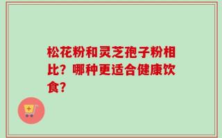 松花粉和灵芝孢子粉相比？哪种更适合健康饮食？