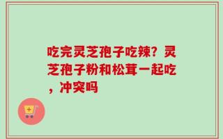 吃完灵芝孢子吃辣？灵芝孢子粉和松茸一起吃，冲突吗