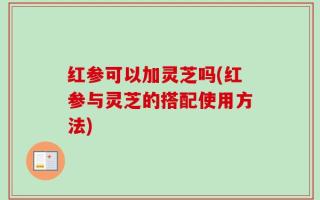 红参可以加灵芝吗(红参与灵芝的搭配使用方法)