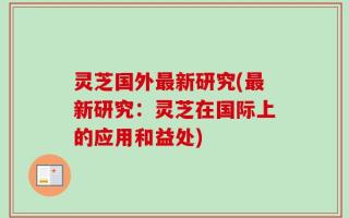 灵芝国外最新研究(最新研究：灵芝在国际上的应用和益处)