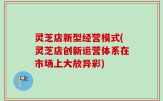 灵芝店新型经营模式(灵芝店创新运营体系在市场上大放异彩)