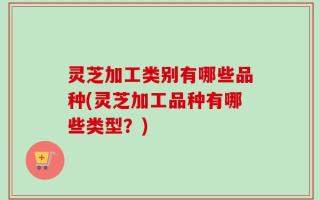 灵芝加工类别有哪些品种(灵芝加工品种有哪些类型？)