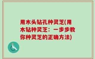 用木头钻孔种灵芝(用木钻种灵芝：一步步教你种灵芝的正确方法)