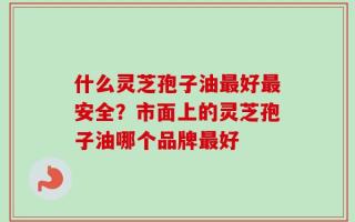 什么灵芝孢子油最好最安全？市面上的灵芝孢子油哪个品牌最好