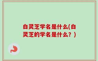白灵芝学名是什么(白灵芝的学名是什么？)