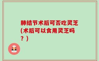 肺结节术后可否吃灵芝(术后可以食用灵芝吗？)