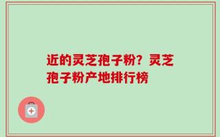 近的灵芝孢子粉？灵芝孢子粉产地排行榜