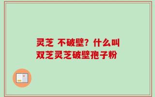 灵芝 不破壁？什么叫双芝灵芝破壁孢子粉