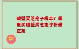 破壁灵芝孢子粉森？哪里买破壁灵芝孢子粉最正宗
