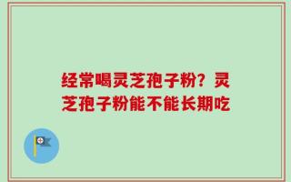经常喝灵芝孢子粉？灵芝孢子粉能不能长期吃