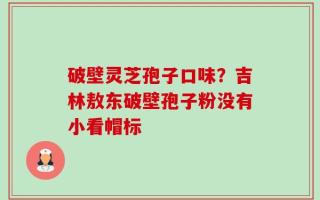 破壁灵芝孢子口味？吉林敖东破壁孢子粉没有小看帽标
