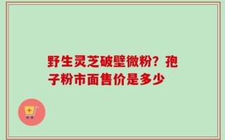 野生灵芝破壁微粉？孢子粉市面售价是多少