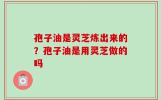 孢子油是灵芝炼出来的？孢子油是用灵芝做的吗