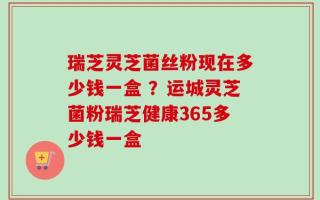 瑞芝灵芝菌丝粉现在多少钱一盒 ？运城灵芝菌粉瑞芝健康365多少钱一盒