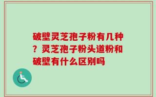 破壁灵芝孢子粉有几种？灵芝孢子粉头道粉和破壁有什么区别吗