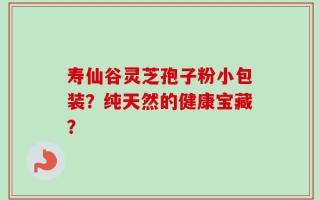 寿仙谷灵芝孢子粉小包装？纯天然的健康宝藏？