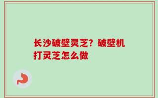 长沙破壁灵芝？破壁机打灵芝怎么做