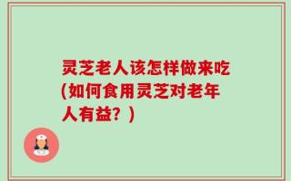 灵芝老人该怎样做来吃(如何食用灵芝对老年人有益？)
