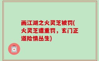 画江湖之火灵芝被罚(火灵芝遭重罚，玄门正道险情丛生)