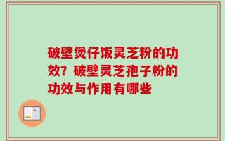 破壁煲仔饭灵芝粉的功效？破壁灵芝孢子粉的功效与作用有哪些