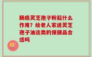 肠癌灵芝孢子粉起什么作用？给老人家送灵芝孢子油这类的保健品合适吗