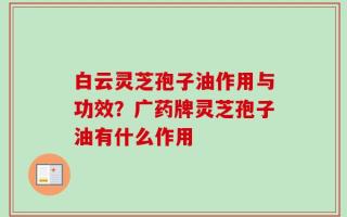 白云灵芝孢子油作用与功效？广药牌灵芝孢子油有什么作用