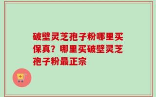 破壁灵芝孢子粉哪里买保真？哪里买破壁灵芝孢子粉最正宗