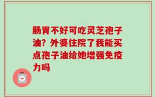 肠胃不好可吃灵芝孢子油？外婆住院了我能买点孢子油给她增强免疫力吗
