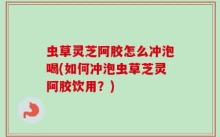 虫草灵芝阿胶怎么冲泡喝(如何冲泡虫草芝灵阿胶饮用？)