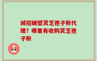 诚招破壁灵芝孢子粉代理？哪里有收购灵芝孢子粉