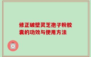 修正破壁灵芝孢子粉胶囊的功效与使用方法