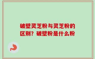 破壁灵芝粉与灵芝粉的区别？破壁粉是什么粉