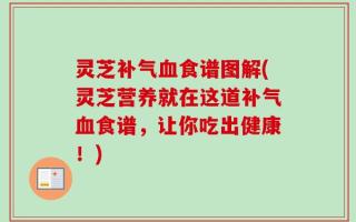 灵芝补气血食谱图解(灵芝营养就在这道补气血食谱，让你吃出健康！)