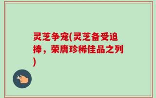 灵芝争宠(灵芝备受追捧，荣膺珍稀佳品之列)