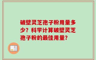 破壁灵芝孢子粉用量多少？科学计算破壁灵芝孢子粉的最佳用量？