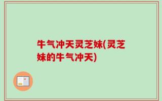 牛气冲天灵芝妹(灵芝妹的牛气冲天)