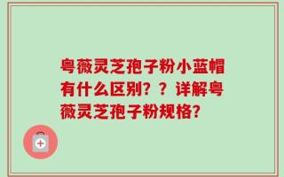 粤薇灵芝孢子粉小蓝帽有什么区别？？详解粤薇灵芝孢子粉规格？