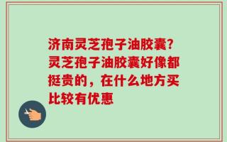 济南灵芝孢子油胶囊？灵芝孢子油胶囊好像都挺贵的，在什么地方买比较有优惠
