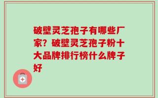 破壁灵芝孢子有哪些厂家？破壁灵芝孢子粉十大品牌排行榜什么牌子好
