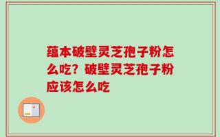 蕴本破壁灵芝孢子粉怎么吃？破壁灵芝孢子粉应该怎么吃